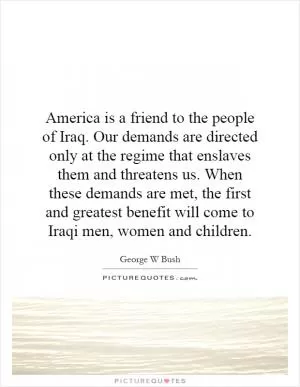 America is a friend to the people of Iraq. Our demands are directed only at the regime that enslaves them and threatens us. When these demands are met, the first and greatest benefit will come to Iraqi men, women and children Picture Quote #1