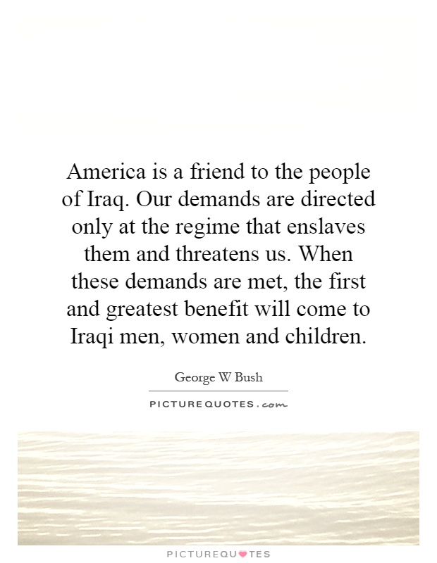 America is a friend to the people of Iraq. Our demands are directed only at the regime that enslaves them and threatens us. When these demands are met, the first and greatest benefit will come to Iraqi men, women and children Picture Quote #1