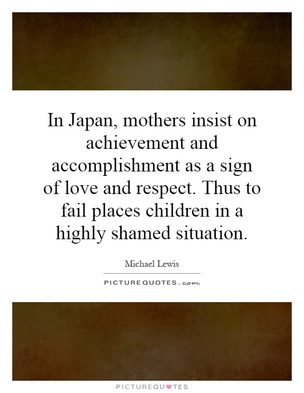 In Japan, mothers insist on achievement and accomplishment as a sign of love and respect. Thus to fail places children in a highly shamed situation Picture Quote #1