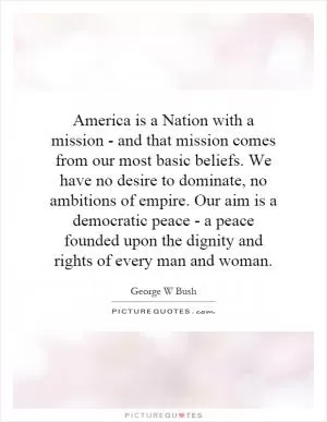 America is a Nation with a mission - and that mission comes from our most basic beliefs. We have no desire to dominate, no ambitions of empire. Our aim is a democratic peace - a peace founded upon the dignity and rights of every man and woman Picture Quote #1