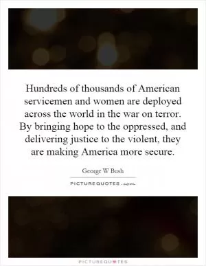 Hundreds of thousands of American servicemen and women are deployed across the world in the war on terror. By bringing hope to the oppressed, and delivering justice to the violent, they are making America more secure Picture Quote #1
