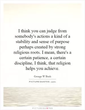 I think you can judge from somebody's actions a kind of a stability and sense of purpose perhaps created by strong religious roots. I mean, there's a certain patience, a certain discipline, I think, that religion helps you achieve Picture Quote #1