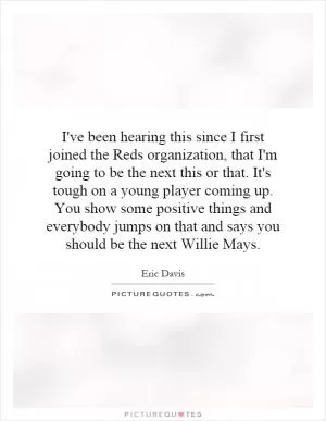 I've been hearing this since I first joined the Reds organization, that I'm going to be the next this or that. It's tough on a young player coming up. You show some positive things and everybody jumps on that and says you should be the next Willie Mays Picture Quote #1