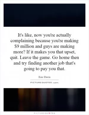 It's like, now you're actually complaining because you're making $9 million and guys are making more? If it makes you that upset, quit. Leave the game. Go home then and try finding another job that's going to pay you that Picture Quote #1