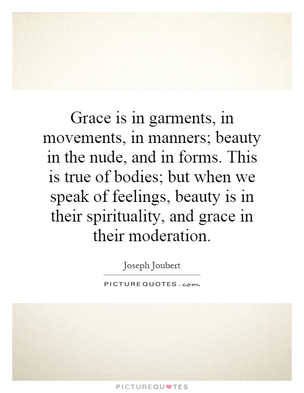 Grace is in garments, in movements, in manners; beauty in the nude, and in forms. This is true of bodies; but when we speak of feelings, beauty is in their spirituality, and grace in their moderation Picture Quote #1