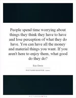 People spend time worrying about things they think they have to have and lose perception of what they do have. You can have all the money and material things you want. If you aren't here to enjoy them, what good do they do? Picture Quote #1