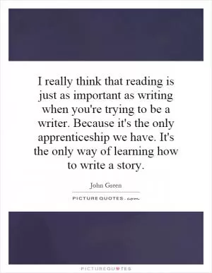 I really think that reading is just as important as writing when you're trying to be a writer. Because it's the only apprenticeship we have. It's the only way of learning how to write a story Picture Quote #1
