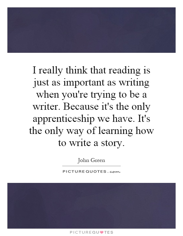 I really think that reading is just as important as writing when you're trying to be a writer. Because it's the only apprenticeship we have. It's the only way of learning how to write a story Picture Quote #1