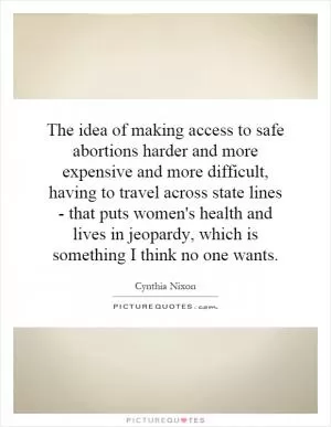 The idea of making access to safe abortions harder and more expensive and more difficult, having to travel across state lines - that puts women's health and lives in jeopardy, which is something I think no one wants Picture Quote #1