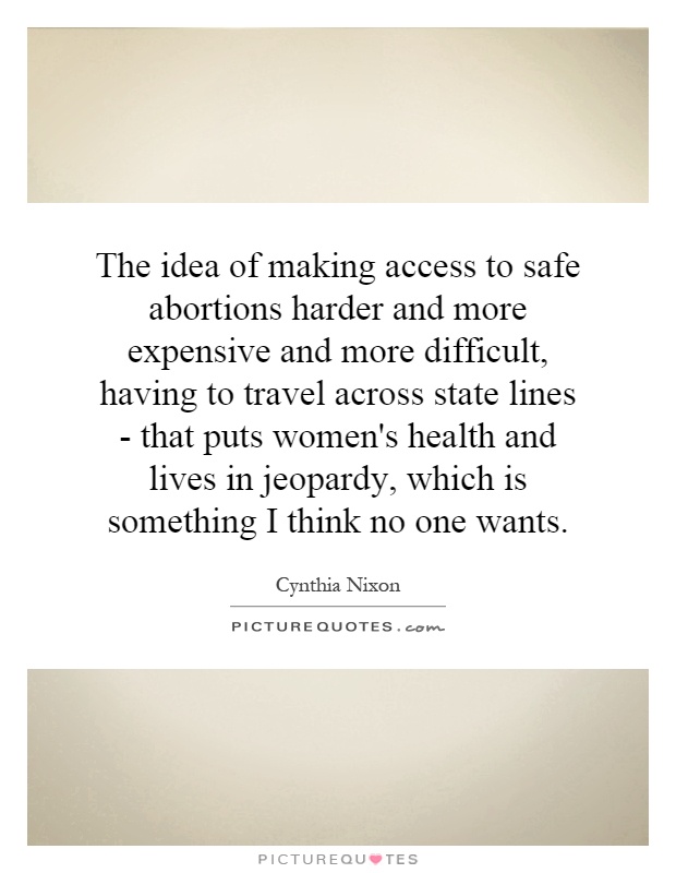 The idea of making access to safe abortions harder and more expensive and more difficult, having to travel across state lines - that puts women's health and lives in jeopardy, which is something I think no one wants Picture Quote #1