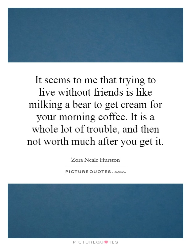 It seems to me that trying to live without friends is like milking a bear to get cream for your morning coffee. It is a whole lot of trouble, and then not worth much after you get it Picture Quote #1