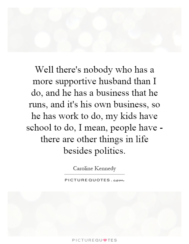 Well there's nobody who has a more supportive husband than I do, and he has a business that he runs, and it's his own business, so he has work to do, my kids have school to do, I mean, people have - there are other things in life besides politics Picture Quote #1