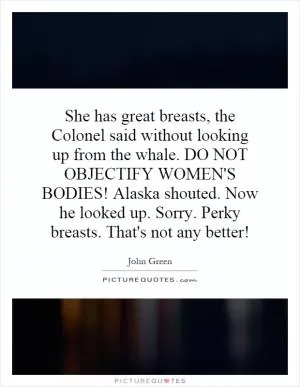 She has great breasts, the Colonel said without looking up from the whale. DO NOT OBJECTIFY WOMEN'S BODIES! Alaska shouted. Now he looked up. Sorry. Perky breasts. That's not any better! Picture Quote #1