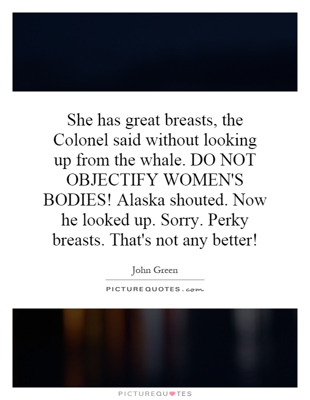 She has great breasts, the Colonel said without looking up from the whale. DO NOT OBJECTIFY WOMEN'S BODIES! Alaska shouted. Now he looked up. Sorry. Perky breasts. That's not any better! Picture Quote #1