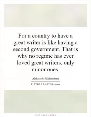 For a country to have a great writer is like having a second government. That is why no regime has ever loved great writers, only minor ones Picture Quote #1