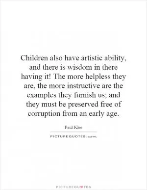 Children also have artistic ability, and there is wisdom in there having it! The more helpless they are, the more instructive are the examples they furnish us; and they must be preserved free of corruption from an early age Picture Quote #1