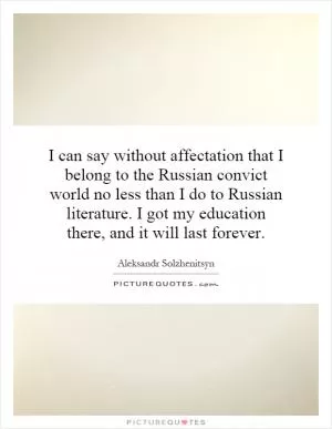 I can say without affectation that I belong to the Russian convict world no less than I do to Russian literature. I got my education there, and it will last forever Picture Quote #1