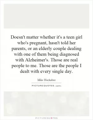 Doesn't matter whether it's a teen girl who's pregnant, hasn't told her parents, or an elderly couple dealing with one of them being diagnosed with Alzheimer's. Those are real people to me. Those are the people I dealt with every single day Picture Quote #1