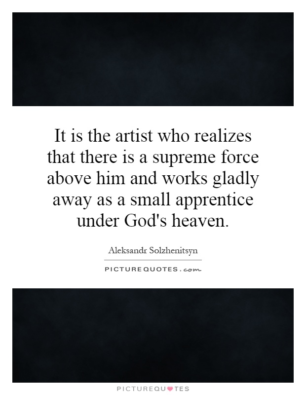 It is the artist who realizes that there is a supreme force above him and works gladly away as a small apprentice under God's heaven Picture Quote #1