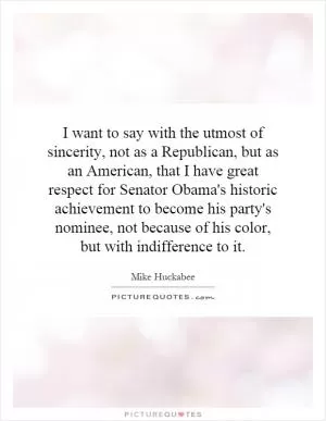 I want to say with the utmost of sincerity, not as a Republican, but as an American, that I have great respect for Senator Obama's historic achievement to become his party's nominee, not because of his color, but with indifference to it Picture Quote #1