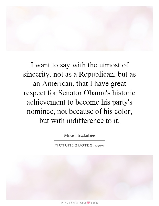 I want to say with the utmost of sincerity, not as a Republican, but as an American, that I have great respect for Senator Obama's historic achievement to become his party's nominee, not because of his color, but with indifference to it Picture Quote #1