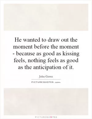 He wanted to draw out the moment before the moment - because as good as kissing feels, nothing feels as good as the anticipation of it Picture Quote #1