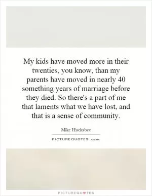 My kids have moved more in their twenties, you know, than my parents have moved in nearly 40 something years of marriage before they died. So there's a part of me that laments what we have lost, and that is a sense of community Picture Quote #1