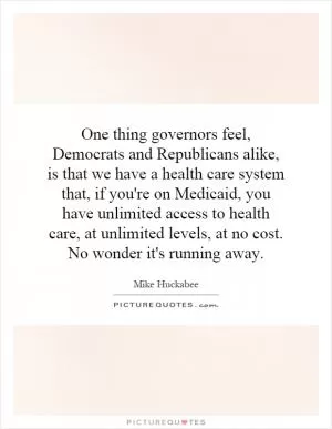 One thing governors feel, Democrats and Republicans alike, is that we have a health care system that, if you're on Medicaid, you have unlimited access to health care, at unlimited levels, at no cost. No wonder it's running away Picture Quote #1