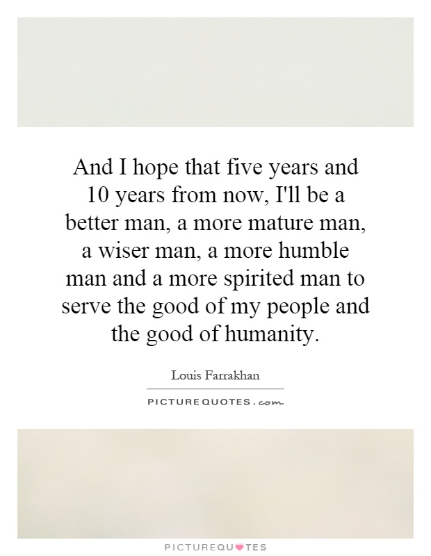 And I hope that five years and 10 years from now, I'll be a better man, a more mature man, a wiser man, a more humble man and a more spirited man to serve the good of my people and the good of humanity Picture Quote #1