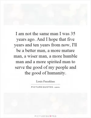 I am not the same man I was 35 years ago. And I hope that five years and ten years from now, I'll be a better man, a more mature man, a wiser man, a more humble man and a more spirited man to serve the good of my people and the good of humanity Picture Quote #1