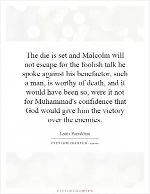 The die is set and Malcolm will not escape for the foolish talk he spoke against his benefactor, such a man, is worthy of death, and it would have been so, were it not for Muhammad's confidence that God would give him the victory over the enemies Picture Quote #1