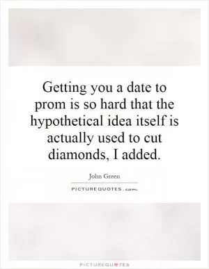 Getting you a date to prom is so hard that the hypothetical idea itself is actually used to cut diamonds, I added Picture Quote #1