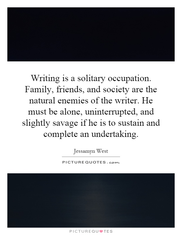 Writing is a solitary occupation. Family, friends, and society are the natural enemies of the writer. He must be alone, uninterrupted, and slightly savage if he is to sustain and complete an undertaking Picture Quote #1
