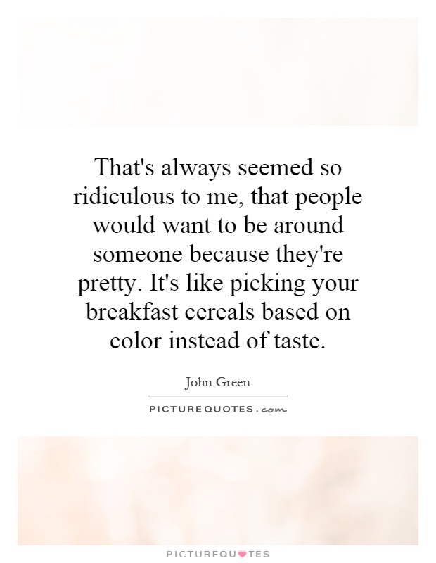 That's always seemed so ridiculous to me, that people would want to be around someone because they're pretty. It's like picking your breakfast cereals based on color instead of taste Picture Quote #1