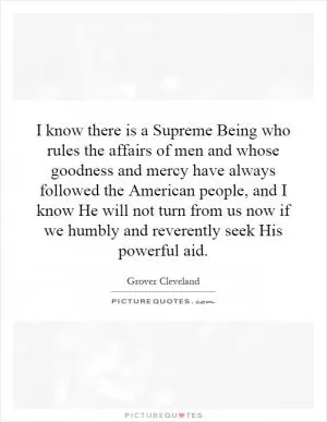 I know there is a Supreme Being who rules the affairs of men and whose goodness and mercy have always followed the American people, and I know He will not turn from us now if we humbly and reverently seek His powerful aid Picture Quote #1