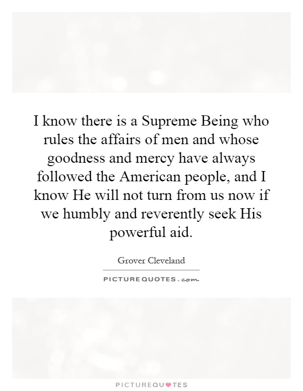 I know there is a Supreme Being who rules the affairs of men and whose goodness and mercy have always followed the American people, and I know He will not turn from us now if we humbly and reverently seek His powerful aid Picture Quote #1