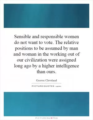 Sensible and responsible women do not want to vote. The relative positions to be assumed by man and woman in the working out of our civilization were assigned long ago by a higher intelligence than ours Picture Quote #1