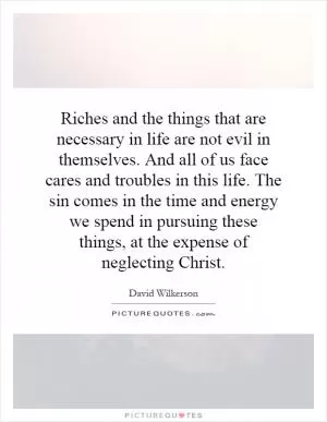 Riches and the things that are necessary in life are not evil in themselves. And all of us face cares and troubles in this life. The sin comes in the time and energy we spend in pursuing these things, at the expense of neglecting Christ Picture Quote #1