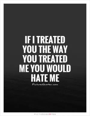 If I treated you the way you treated me you would hate me Picture Quote #1