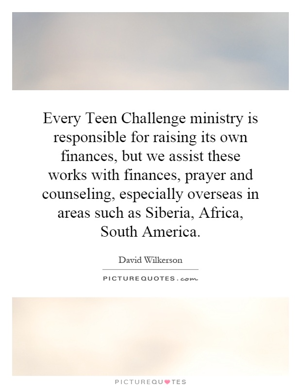 Every Teen Challenge ministry is responsible for raising its own finances, but we assist these works with finances, prayer and counseling, especially overseas in areas such as Siberia, Africa, South America Picture Quote #1