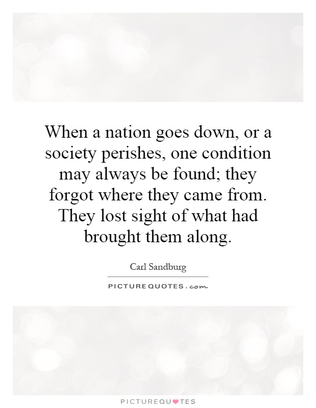 When a nation goes down, or a society perishes, one condition may always be found; they forgot where they came from. They lost sight of what had brought them along Picture Quote #1