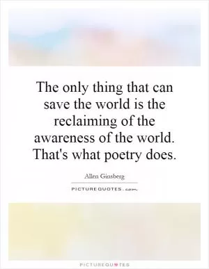 The only thing that can save the world is the reclaiming of the awareness of the world. That's what poetry does Picture Quote #1