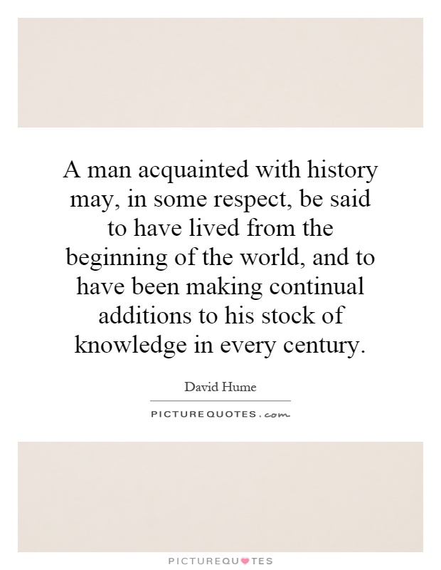 A man acquainted with history may, in some respect, be said to have lived from the beginning of the world, and to have been making continual additions to his stock of knowledge in every century Picture Quote #1