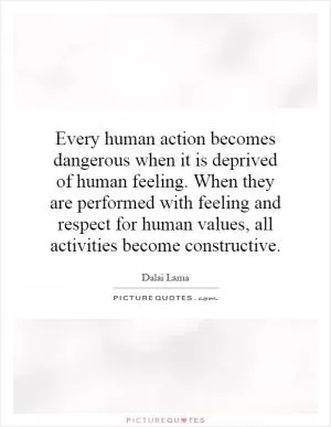 Every human action becomes dangerous when it is deprived of human feeling. When they are performed with feeling and respect for human values, all activities become constructive Picture Quote #1
