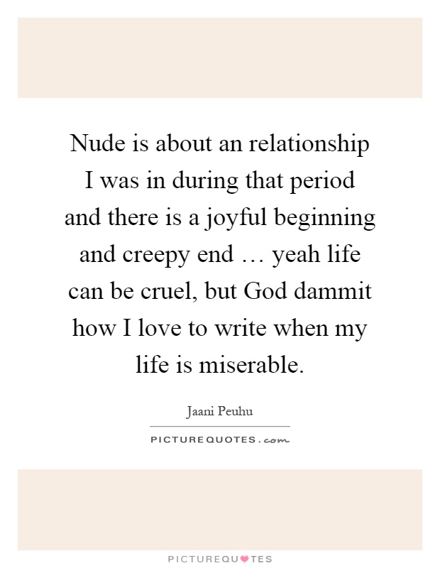 Nude is about an relationship I was in during that period and there is a joyful beginning and creepy end … yeah life can be cruel, but God dammit how I love to write when my life is miserable Picture Quote #1