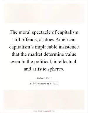 The moral spectacle of capitalism still offends, as does American capitalism’s implacable insistence that the market determine value even in the political, intellectual, and artistic spheres Picture Quote #1