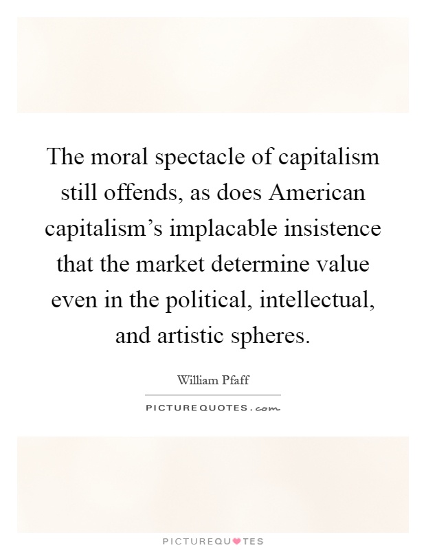 The moral spectacle of capitalism still offends, as does American capitalism's implacable insistence that the market determine value even in the political, intellectual, and artistic spheres Picture Quote #1