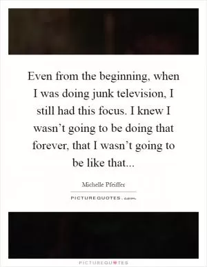 Even from the beginning, when I was doing junk television, I still had this focus. I knew I wasn’t going to be doing that forever, that I wasn’t going to be like that Picture Quote #1