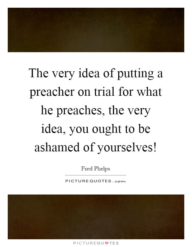 The very idea of putting a preacher on trial for what he preaches, the very idea, you ought to be ashamed of yourselves! Picture Quote #1