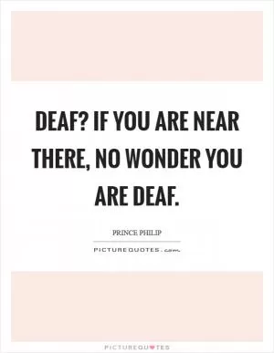 Deaf? If you are near there, no wonder you are deaf Picture Quote #1